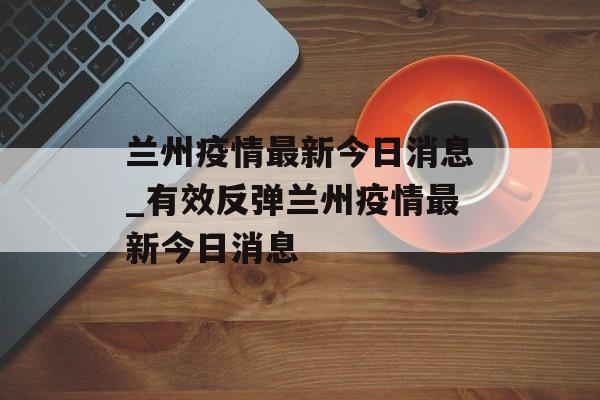 兰州疫情最新今日消息_有效反弹兰州疫情最新今日消息
