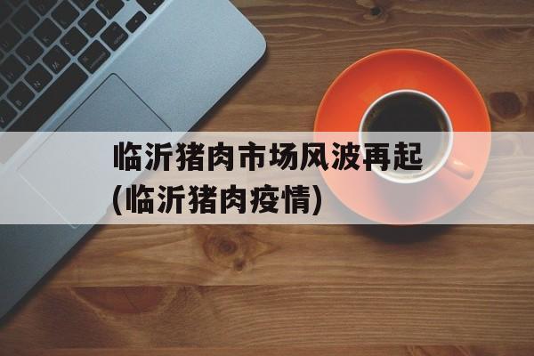 临沂猪肉市场风波再起(临沂猪肉疫情)