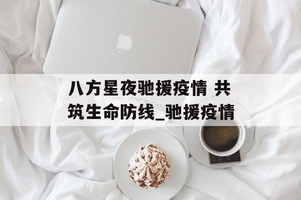 八方星夜驰援疫情 共筑生命防线_驰援疫情