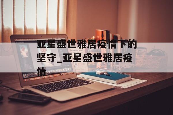 亚星盛世雅居疫情下的坚守_亚星盛世雅居疫情 亚星盛世雅居疫情下的坚守_亚星盛世雅居疫情