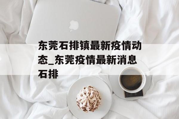 东莞石排镇最新疫情动态_东莞疫情最新消息石排