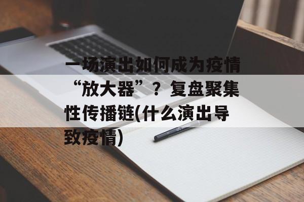 一场演出如何成为疫情“放大器”？复盘聚集性传播链(什么演出导致疫情)