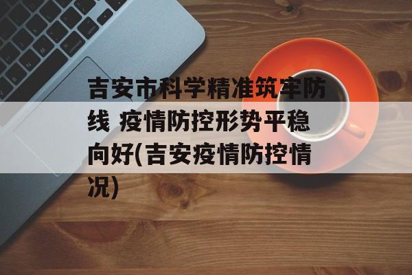 吉安市科学精准筑牢防线 疫情防控形势平稳向好(吉安疫情防控情况) 吉安市科学精准筑牢防线 疫情防控形势平稳向好(吉安疫情防控情况)