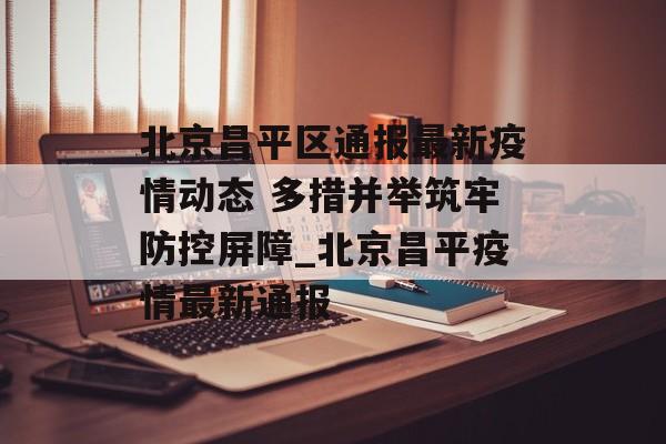 北京昌平区通报最新疫情动态 多措并举筑牢防控屏障_北京昌平疫情最新通报 北京昌平区通报最新疫情动态 多措并举筑牢防控屏障_北京昌平疫情最新通报