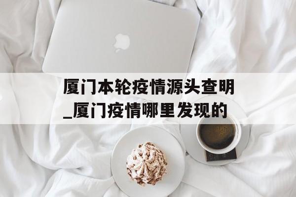 厦门本轮疫情源头查明_厦门疫情哪里发现的 厦门本轮疫情源头查明_厦门疫情哪里发现的